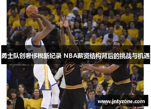 勇士队创奢侈税新纪录 NBA薪资结构背后的挑战与机遇